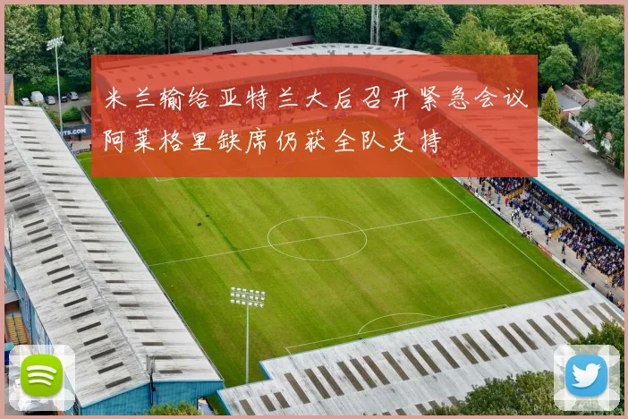 米兰输给亚特兰大后召开紧急会议阿莱格里缺席仍获全队支持