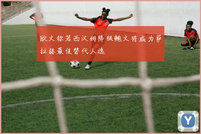 欧文称若西汉姆降级鲍文将成为萨拉赫最佳替代人选