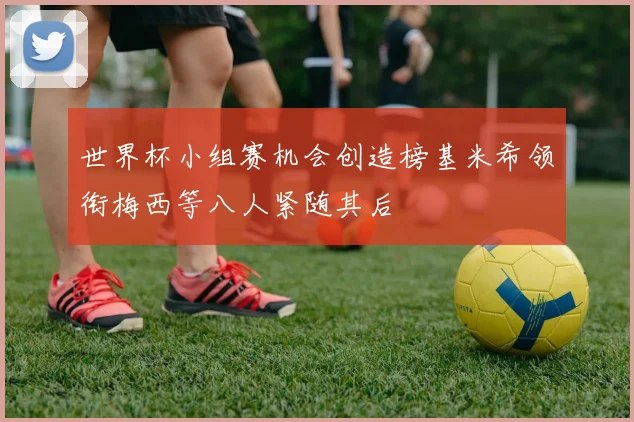 世界杯小组赛机会创造榜基米希领衔梅西等八人紧随其后
