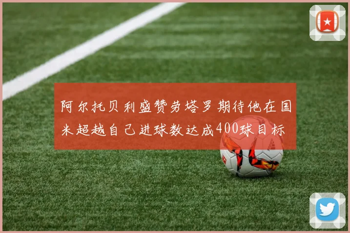 阿尔托贝利盛赞劳塔罗期待他在国米超越自己进球数达成400球目标