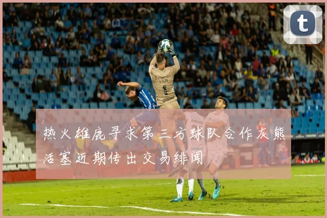 热火雄鹿寻求第三方球队合作灰熊活塞近期传出交易绯闻