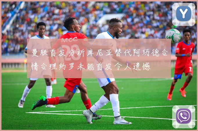 曼联首发分析库尼亚替代阿玛德合情合理约罗未能首发令人遗憾