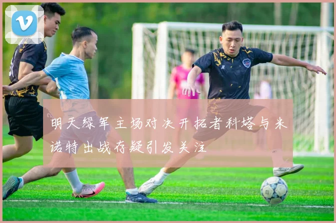 明天绿军主场对决开拓者科塔与米诺特出战存疑引发关注