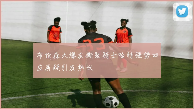 布伦森大爆发撕裂骑士哈特强势回应质疑引发热议