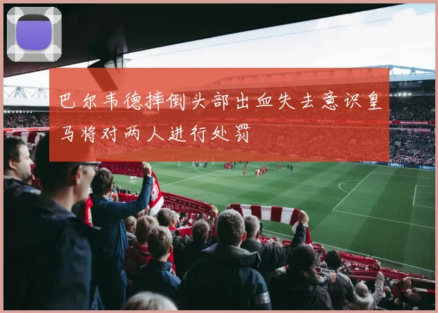 巴尔韦德摔倒头部出血失去意识皇马将对两人进行处罚