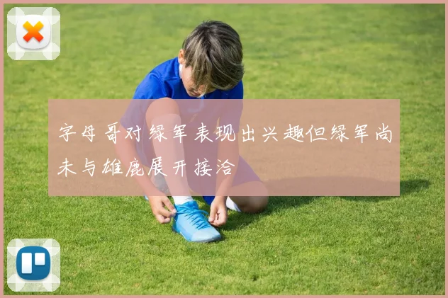 字母哥对绿军表现出兴趣但绿军尚未与雄鹿展开接洽